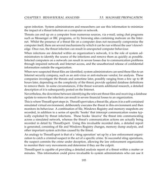 CHAPTER 5. BEHAVIOURAL ANALYSIS 5.5. MALWARE PROPAGATION
upon infection. System administrators and researchers can use this information to minimize
the impact of a threat infection on a computer or network.
Threats can end up on a computer from numerous sources, via e-mail, using chat programs
such as Messenger or IRC programs, or by browsing sites containing malware on the Inter-
net. Whilst the presence of a threat ﬁle on a computer does not necessarily compromise the
computer itself, there are several mechanisms by which it can be run without the user’s knowl-
edge. Once run, the threat infection can result in unexpected computer behaviour.
When infections are detected within an organization’s network, it is the role of system ad-
ministrators to identify the source of the infections and remove them as quickly as possible.
Infected computers on a network can result in severe losses due to communication problems
through impaired network and Internet access, and the unauthorized release of conﬁdential
information outside the organization.
When new suspected threat ﬁles are identiﬁed, system administrators can send these ﬁles to an
Internet security company, such as an anti-virus or anti-malware vendor, for analysis. These
companies investigate the threats and sometime later, possibly ranging from a few up to 48
hours later, depending on the complexity of the threat; provide updated database deﬁnitions
to remove them. In some circumstances, if the threat warrants additional research, a detailed
description of it is subsequently posted on the Internet.
Nevertheless, the downtime between identifying the relevant threat ﬁles and receiving a database
update to remove the infection can result in severe ﬁnancial losses to an organization.
This is where ThreatExpert steps in. ThreatExpert takes a threat ﬁle, places it in a self-contained
simulated virtual environment, deliberately executes the threat in this environment and then
monitors its behaviour. A combination of ﬁle, Windows Registry and memory snapshots are
recorded, in addition to a series of speciﬁc ‘hooks’ that intercept communication routes typ-
ically exploited by threat infections. These hooks ‘deceive’ the threat into communicating
across a simulated network, whereas the threat’s communication actions are actually being
recorded in detail by ThreatExpert. Using this invaluable recorded data, a detailed report
is generated, consisting of ﬁle and Windows Registry changes, memory dump analysis, and
other important system activities caused by the threat.
An analogy to ThreatExpert is that of a ‘sting operation’ set up by a law enforcement organi-
zation to catch a criminal suspect in the act of a speciﬁc crime. In successful sting operations,
the suspect commits the crime under deception, allowing the law enforcement organization
to monitor their very movements and determine if they are the culprit.
ThreatExpert is capable of providing a detailed analysis report of a threat within a matter or
minutes. This information could prove invaluable to system administrators who can use it
195
 