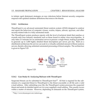 5.5. MALWARE PROPAGATION CHAPTER 5. BEHAVIOURAL ANALYSIS
to initiate rapid abatement strategies on new infections before Internet security companies
respond with updated database deﬁnitions that remove the threats.
5.5.8.1 Architecture
ThreatExpert is an advanced automated threat analysis system (ATAS) designed to analyze
and report the behaviour of computer viruses, worms, trojans, adware, spyware, and other
security-related risks in a fully automated mode.
The ThreatExpert system produces reports with the level of technical detail that matches or
exceeds anti-virus industry standards such as those found in online virus encyclopedias. It
only takes 2-3 minutes for an automation server to process a single threat, making it possible
to generate up to 1,000 highly detailed threat descriptions per server, per day. Built on a
distributed architecture the service can scale to a virtually unlimited amount of threat analysis
servers, thereby allowing unlimited automated processing of threat samples. The architecture
is given in Figure 5.25
Figure 5.25:
5.5.8.2 Case Study 41: Analyzing Malware with ThreatExpert
Suspected threats can be submitted to ThreatExpert here23. All that is required for the sub-
mission of a suspected threat to ThreatExpert is the threat executable or dll ﬁle and a valid
e-mail address. After submitting your ﬁle, the ThreatExpert system processes the suspected
threat and sends its detailed report on it to your supplied e-mail address. This usually occurs
within a matter of minutes. However, depending on demands on the ThreatExpert system,
23http://www.threatexpert.com/submit.aspx
196
 