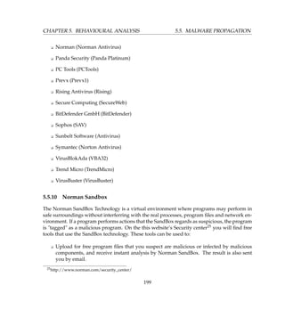 CHAPTER 5. BEHAVIOURAL ANALYSIS 5.5. MALWARE PROPAGATION
K Norman (Norman Antivirus)
K Panda Security (Panda Platinum)
K PC Tools (PCTools)
K Prevx (Prevx1)
K Rising Antivirus (Rising)
K Secure Computing (SecureWeb)
K BitDefender GmbH (BitDefender)
K Sophos (SAV)
K Sunbelt Software (Antivirus)
K Symantec (Norton Antivirus)
K VirusBlokAda (VBA32)
K Trend Micro (TrendMicro)
K VirusBuster (VirusBuster)
5.5.10 Norman Sandbox
The Norman SandBox Technology is a virtual environment where programs may perform in
safe surroundings without interferring with the real processes, program ﬁles and network en-
vironment. If a program performs actions that the SandBox regards as suspicious, the program
is tagged as a malicious program. On the this website’s Security center25 you will ﬁnd free
tools that use the SandBox technology. These tools can be used to:
K Upload for free program ﬁles that you suspect are malicious or infected by malicious
components, and receive instant analysis by Norman SandBox. The result is also sent
you by email.
25http://www.norman.com/security_center/
199
 