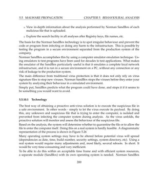 5.5. MALWARE PROPAGATION CHAPTER 5. BEHAVIOURAL ANALYSIS
K View in-depth information about the analysis performed by Norman SandBox of each
malicious ﬁle that is uploaded.
K Explore the search facility in all analyses after Registry keys, ﬁle names, etc.
The basis for the Norman SandBox technology is to spot irregular behaviour and prevent the
code or program from infecting or doing any harm to the infrastructure. This is possible by
testing the program in a secure environment separated from the production system of the
company.
Norman SandBox accomplishes this by using a computer emulator emulation technique. Us-
ing emulators to test programs have been used for decades to test applications. What makes
the emulator of the SandBox particularly useful is that it emulates a complete local network
infrastructure, and it is run in a secure environment on a PC, without any connection or any
risk of leakage to the production system.
The main difference from traditional virus protection is that it does not only rely on virus
signature ﬁles to stop new viruses. Norman SandBox stops the viruses before they enter your
system by analyzing their behaviour in a simulated environment.
Simply put, SandBox predicts what the program could have done, and stops it if it seems to
be something you would want to avoid.
5.5.10.1 Technology
The best way of obtaining a proactive anti-virus solution is to execute the suspicious ﬁle in
a safe environment. In other words - simply to let the virus execute its payload. By doing
this, any unknown and suspicious ﬁle that is trying to enter the computer, is isolated and
prevented from infecting the computer system during analysis. As the virus unfolds, the
proactive solution will monitor and assess the behaviour of the suspicious ﬁle.
Based on the analysis, the system will determine whether to quarantine the ﬁle or to allow the
ﬁle to enter the computer itself. Doing this on a real system is hardly feasible. A diagrammatic
representation of the process is shown in Figure 5.26
Many operating system settings may have to be altered before potential virus will spread
(dependencies as date, time, build number, security settings, system-directory, etc). Using a
real system would require many adjustments and, most likely, several reboots. In short: It
would be very time-consuming and very inefﬁcient.
To be able to do this within an acceptable time frame and with efﬁcient system resources,
a separate module (SandBox) with its own operating system is needed. Norman SandBox
200
 
