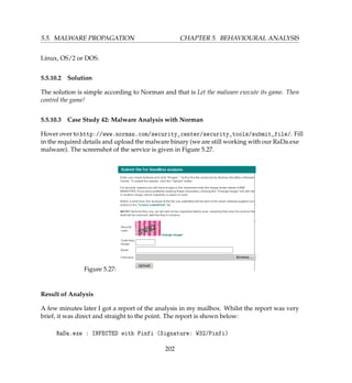 5.5. MALWARE PROPAGATION CHAPTER 5. BEHAVIOURAL ANALYSIS
Linux, OS/2 or DOS.
5.5.10.2 Solution
The solution is simple according to Norman and that is Let the malware execute its game. Then
control the game!
5.5.10.3 Case Study 42: Malware Analysis with Norman
Hover over to http://www.norman.com/security_center/security_tools/submit_file/. Fill
in the required details and upload the malware binary (we are still working with our RaDa.exe
malware). The screenshot of the service is given in Figure 5.27.
Figure 5.27:
Result of Analysis
A few minutes later I got a report of the analysis in my mailbox. Whilst the report was very
brief, it was direct and straight to the point. The report is shown below:
RaDa.exe : INFECTED with Pinfi (Signature: W32/Pinfi)
202
 