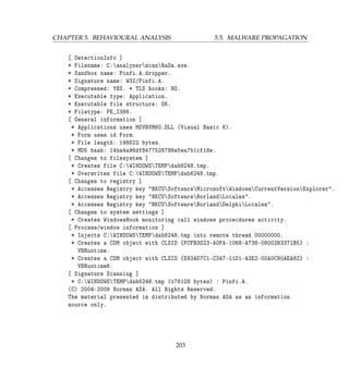 CHAPTER 5. BEHAVIOURAL ANALYSIS 5.5. MALWARE PROPAGATION
[ DetectionInfo ]
* Filename: C:analyzerscanRaDa.exe.
* Sandbox name: Pinfi.A.dropper.
* Signature name: W32/Pinfi.A.
* Compressed: YES. * TLS hooks: NO.
* Executable type: Application.
* Executable file structure: OK.
* Filetype: PE_I386.
[ General information ]
* Applications uses MSVBVM60.DLL (Visual Basic 6).
* Form uses id Form.
* File length: 198622 bytes.
* MD5 hash: 14ba4a96df8477528788e5ea7b1cf18e.
[ Changes to filesystem ]
* Creates file C:WINDOWSTEMPdah6248.tmp.
* Overwrites file C:WINDOWSTEMPdah6248.tmp.
[ Changes to registry ]
* Accesses Registry key HKCUSoftwareMicrosoftWindowsCurrentVersionExplorer.
* Accesses Registry key HKCUSoftwareBorlandLocales.
* Accesses Registry key HKCUSoftwareBorlandDelphiLocales.
[ Changes to system settings ]
* Creates WindowsHook monitoring call windows procecdures activity.
[ Process/window information ]
* Injects C:WINDOWSTEMPdah6248.tmp into remote thread 00000000.
* Creates a COM object with CLSID {FCFB3D23-A0FA-1068-A738-08002B3371B5} :
VBRuntime.
* Creates a COM object with CLSID {E93AD7C1-C347-11D1-A3E2-00A0C90AEA82} :
VBRuntime6.
[ Signature Scanning ]
* C:WINDOWSTEMPdah6248.tmp (176128 bytes) : Pinfi.A.
(C) 2004-2009 Norman ASA. All Rights Reserved.
The material presented is distributed by Norman ASA as an information
source only.
203
 