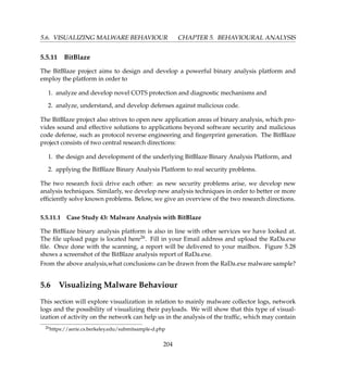 5.6. VISUALIZING MALWARE BEHAVIOUR CHAPTER 5. BEHAVIOURAL ANALYSIS
5.5.11 BitBlaze
The BitBlaze project aims to design and develop a powerful binary analysis platform and
employ the platform in order to
1. analyze and develop novel COTS protection and diagnostic mechanisms and
2. analyze, understand, and develop defenses against malicious code.
The BitBlaze project also strives to open new application areas of binary analysis, which pro-
vides sound and effective solutions to applications beyond software security and malicious
code defense, such as protocol reverse engineering and ﬁngerprint generation. The BitBlaze
project consists of two central research directions:
1. the design and development of the underlying BitBlaze Binary Analysis Platform, and
2. applying the BitBlaze Binary Analysis Platform to real security problems.
The two research focii drive each other: as new security problems arise, we develop new
analysis techniques. Similarly, we develop new analysis techniques in order to better or more
efﬁciently solve known problems. Below, we give an overview of the two research directions.
5.5.11.1 Case Study 43: Malware Analysis with BitBlaze
The BitBlaze binary analysis platform is also in line with other services we have looked at.
The ﬁle upload page is located here26. Fill in your Email address and upload the RaDa.exe
ﬁle. Once done with the scanning, a report will be delivered to your mailbox. Figure 5.28
shows a screenshot of the BitBlaze analysis report of RaDa.exe.
From the above analysis,what conclusions can be drawn from the RaDa.exe malware sample?
5.6 Visualizing Malware Behaviour
This section will explore visualization in relation to mainly malware collector logs, network
logs and the possibility of visualizing their payloads. We will show that this type of visual-
ization of activity on the network can help us in the analysis of the trafﬁc, which may contain
26https://aerie.cs.berkeley.edu/submitsample-d.php
204
 