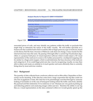 CHAPTER 5. BEHAVIOURAL ANALYSIS 5.6. VISUALIZING MALWARE BEHAVIOUR
Figure 5.28:
unwanted pieces of code, and may identify any patterns within the trafﬁc or payloads that
might help us determine the nature of the trafﬁc visually. We will further speculate on a
framework that could be built which would be able to ﬁnger print any type of malware, based
on the theory that the basic structure of Malware code does not change, it may mutate but the
internal structure stays the same. By passing it through either a current log Visualization algo-
rithm or a purpose built piece of visual inspection software which would output a 3D visual
representation of the malware to screen or be further processed by a multipoint mapping util-
ity similar to a ﬁnger print mapper, which would determine the base structure of the malware
and categorize it. If we could ﬁnger print zero day virus by recognizing visually, we may then
able to detect and create an antidote to it much quicker and more efﬁciently than is currently
being done by most antivirus vendors.
5.6.1 Background
The quantity of data collected from a malware collector such as Mwcollect, Nepenthes or Hon-
eytrap can be daunting. If the data has come form a large corporation the log ﬁles could run
into tens of gigabytes of data, this data has to be painstakingly searched through by someone
looking of anomalies or in the case of honeypots looking where the trafﬁc came from, identify
the payload and then determine if it is malicious or not. Humans are very good at picking up
and detecting patterns and analyzing images rather just text. Therefore the ability to see log
ﬁles as a visual representation on the data contained within in it would greatly speed up the
205
 