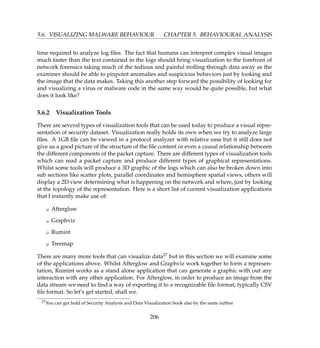 5.6. VISUALIZING MALWARE BEHAVIOUR CHAPTER 5. BEHAVIOURAL ANALYSIS
time required to analyze log ﬁles. The fact that humans can interpret complex visual images
much faster than the text contained in the logs should bring visualization to the forefront of
network forensics taking much of the tedious and painful trolling through data away as the
examiner should be able to pinpoint anomalies and suspicious behaviors just by looking and
the image that the data makes. Taking this another step forward the possibility of looking for
and visualizing a virus or malware code in the same way would be quite possible, but what
does it look like?
5.6.2 Visualization Tools
There are several types of visualization tools that can be used today to produce a visual repre-
sentation of security dataset. Visualization really holds its own when we try to analyze large
ﬁles. A 1GB ﬁle can be viewed in a protocol analyzer with relative ease but it still does not
give us a good picture of the structure of the ﬁle content or even a causal relationship between
the different components of the packet capture. There are different types of visualization tools
which can read a packet capture and produce different types of graphical representations.
Whilst some tools will produce a 3D graphic of the logs which can also be broken down into
sub sections like scatter plots, parallel coordinates and hemisphere spatial views, others will
display a 2D view determining what is happening on the network and where, just by looking
at the topology of the representation. Here is a short list of current visualization applications
that I instantly make use of:
K Afterglow
K Graphviz
K Rumint
K Treemap
There are many more tools that can visualize data27 but in this section we will examine some
of the applications above. Whilst Afterglow and Graphviz work together to form a represen-
tation, Rumint works as a stand alone application that can generate a graphic with out any
interaction with any other application. For Afterglow, in order to produce an image from the
data stream we need to ﬁnd a way of exporting it to a recognizable ﬁle format, typically CSV
ﬁle format. So let’s get started, shall we.
27You can get hold of Security Analysis and Data Visualization book also by the same author
206
 