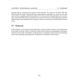 CHAPTER 5. BEHAVIOURAL ANALYSIS 5.7. SUMMARY
through logs by visualizing the activity on the network. Is it better to use 3D or 2D? The
belief is that 2D images using graph base representations although very useful do not scale
well and have mapping and layout problems. It can be seen that all applications can visualize
data, some better than others in speed and accuracy but most can be reconﬁgured to perform
different tasks in the identiﬁcation of malware, where it came from and what patterns it forms
if any.
5.7 Summary
In this chapter we discussed in great detail the concept of attack analytics and visualization
from botnet tracking, malware extraction, behavioural analysis and propagation through to
malware and security visualization. In the process we examined various tools and techniques
used in the capturing, processing and visualization of a typical security dataset.
213
 