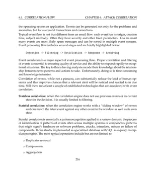 6.1. CORRELATION FLOW CHAPTER 6. ATTACK CORRELATION
the operating system or application. Events can be generated not only for the problems and
anomalies, but for successful transactions and connections.
Typical event ﬂow is not that different from an email ﬂow: each event has its origin, creation
time, subject and body. Often they have severity and other ﬁxed parameters. Like in email
many events are most likely spam messages and can be sorted in multiple event streams.
Event processing ﬂow includes several stages and are brieﬂy highlighted below:
Detection - Filtering - Notification - Response - Archiving
Event correlation is a major aspect of event processing ﬂow. Proper correlation and ﬁltering
of events is essential to ensuring quality of service and the ability to respond rapidly to excep-
tional situations. The key to this is having analysts encode their knowledge about the relation-
ship between event patterns and actions to take. Unfortunately, doing so is time-consuming
and knowledge-intensive.
Correlation of events, while not a panacea, can substantially reduce the load of human op-
erator and this improves chances that a relevant alert will be noticed and reacted to in due
time. Still there are at least a couple of established technologies that are associated with event
correlation:
Stateless correlation: when the correlation engine does not use previous events or its current
state for the decision. It is usually limited to ﬁltering.
Stateful correlation: when the correlation engine works with a “sliding window” of events
and can match the latest event against any other event in the window as well as its own
state.
Stateful correlation is essentially a pattern recognition applied to a narrow domain: the process
of identiﬁcation of patterns of events often across multiple systems or components, patterns
that might signify hardware or software problems, attacks, intrusions, misuse or failure of
components. It can also be implemented as specialized database with SQL as a query manip-
ulation engine. The most typical operations include but are not limited to
K Duplicates removal
K Compression
K Aggregation
216
 