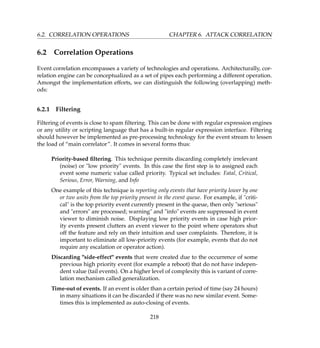6.2. CORRELATION OPERATIONS CHAPTER 6. ATTACK CORRELATION
6.2 Correlation Operations
Event correlation encompasses a variety of technologies and operations. Architecturally, cor-
relation engine can be conceptualized as a set of pipes each performing a different operation.
Amongst the implementation efforts, we can distinguish the following (overlapping) meth-
ods:
6.2.1 Filtering
Filtering of events is close to spam ﬁltering. This can be done with regular expression engines
or any utility or scripting language that has a built-in regular expression interface. Filtering
should however be implemented as pre-processing technology for the event stream to lessen
the load of “main correlator”. It comes in several forms thus:
Priority-based ﬁltering. This technique permits discarding completely irrelevant
(noise) or low priority events. In this case the ﬁrst step is to assigned each
event some numeric value called priority. Typical set includes: Fatal, Critical,
Serious, Error, Warning, and Info
One example of this technique is reporting only events that have priority lower by one
or two units from the top priority present in the event queue. For example, if criti-
cal is the top priority event currently present in the queue, then only serious
and errors are processed; warning and info events are suppressed in event
viewer to diminish noise. Displaying low priority events in case high prior-
ity events present clutters an event viewer to the point where operators shut
off the feature and rely on their intuition and user complaints. Therefore, it is
important to eliminate all low-priority events (for example, events that do not
require any escalation or operator action).
Discarding side-effect events that were created due to the occurrence of some
previous high priority event (for example a reboot) that do not have indepen-
dent value (tail events). On a higher level of complexity this is variant of corre-
lation mechanism called generalization.
Time-out of events. If an event is older than a certain period of time (say 24 hours)
in many situations it can be discarded if there was no new similar event. Some-
times this is implemented as auto-closing of events.
218
 