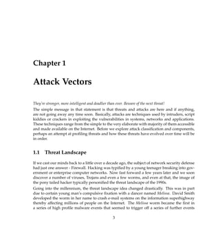 Chapter 1
Attack Vectors
They’re stronger, more intelligent and deadlier than ever. Beware of the next threat!
The simple message in that statement is that threats and attacks are here and if anything,
are not going away any time soon. Basically, attacks are techniques used by intruders, script
kiddies or crackers in exploiting the vulnerabilities in systems, networks and applications.
These techniques range from the simple to the very elaborate with majority of them accessible
and made available on the Internet. Before we explore attack classiﬁcation and components,
perhaps an attempt at proﬁling threats and how these threats have evolved over time will be
in order.
1.1 Threat Landscape
If we cast our minds back to a little over a decade ago, the subject of network security defense
had just one answer - Firewall. Hacking was typiﬁed by a young teenager breaking into gov-
ernment or enterprise computer networks. Now fast forward a few years later and we soon
discover a number of viruses, Trojans and even a few worms, and even at that, the image of
the pony tailed hacker typically personiﬁed the threat landscape of the 1990s.
Going into the millennium, the threat landscape idea changed drastically. This was in part
due to certain young man’s compulsive ﬁxation with a dancer named Melissa. David Smith
developed the worm in her name to crash e-mail systems on the information superhighway
thereby affecting millions of people on the Internet. The Melissa worm became the ﬁrst in
a series of high proﬁle malware events that seemed to trigger off a series of further events
3
 