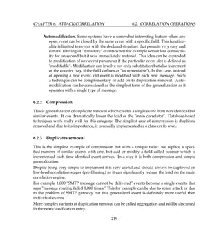 CHAPTER 6. ATTACK CORRELATION 6.2. CORRELATION OPERATIONS
Automodiﬁcation. Some systems have a somewhat interesting feature when any
open event can be closed by the same event with a speciﬁc ﬁeld. This function-
ality is limited to events with the declared structure that permits very easy and
natural ﬁltering of transitory events when for example server lost connectiv-
ity for on second but it was immediately restored. This idea can be expanded
to modiﬁcation of any event parameter if the particular event slot is deﬁned as
modiﬁable. Modiﬁcation can involve not only substitution but also increment
of the counter (say, if the ﬁeld deﬁnes as incrementable), In this case, instead
of opening a new event, old event is modiﬁed with each new message. Such
a technique can be complementary or add on to duplication removal. Auto-
modiﬁcation can be considered as the simplest form of the generalization as it
operates with a single type of message.
6.2.2 Compression
This is generalization of duplicate removal which creates a single event from non identical but
similar events. It can dramatically lower the load of the main correlator. Database-based
techniques work really well for this category. The simplest case of compression is duplicate
removal and due to its importance, it is usually implemented as a class on its own.
6.2.3 Duplicates removal
This is the simplest example of compression but with a unique twist: we replace a speci-
ﬁed number of similar events with one, but add or modify a ﬁeld called counter which is
incremented each time identical event arrives. In a way it is both compression and simple
generalization.
Despite being very simple to implement it is very useful and should always be deployed on
low-level correlation stages (pre-ﬁltering) as it can signiﬁcantly reduce the load on the main
correlation engine.
For example 1,000 SMTP message cannot be delivered events become a single events that
says message routing failed 1,000 times. This for example can be due to spam attack or due
to the problem of SMTP gateway but this generalized event is deﬁnitely more useful then
individual events.
More complex variants of duplication removal can be called aggregation and will be discussed
in the next classiﬁcation entry.
219
 