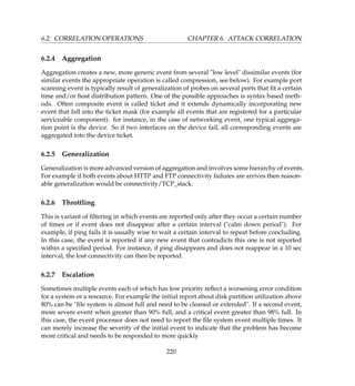6.2. CORRELATION OPERATIONS CHAPTER 6. ATTACK CORRELATION
6.2.4 Aggregation
Aggregation creates a new, more generic event from several low level dissimilar events (for
similar events the appropriate operation is called compression, see below). For example port
scanning event is typically result of generalization of probes on several ports that ﬁt a certain
time and/or host distribution pattern. One of the possible approaches is syntax based meth-
ods. Often composite event is called ticket and it extends dynamically incorporating new
event that fall into the ticket mask (for example all events that are registered for a particular
serviceable component). for instance, in the case of networking event, one typical aggrega-
tion point is the device. So if two interfaces on the device fail, all corresponding events are
aggregated into the device ticket.
6.2.5 Generalization
Generalization is more advanced version of aggregation and involves some hierarchy of events.
For example if both events about HTTP and FTP connectivity failures are arrives then reason-
able generalization would be connectivity/TCP_stack.
6.2.6 Throttling
This is variant of ﬁltering in which events are reported only after they occur a certain number
of times or if event does not disappear after a certain interval (calm down period). For
example, if ping fails it is usually wise to wait a certain interval to repeat before concluding.
In this case, the event is reported if any new event that contradicts this one is not reported
within a speciﬁed period. For instance, if ping disappears and does not reappear in a 10 sec
interval, the lost connectivity can then be reported.
6.2.7 Escalation
Sometimes multiple events each of which has low priority reﬂect a worsening error condition
for a system or a resource. For example the initial report about disk partition utilization above
80% can be ﬁle system is almost full and need to be cleaned or extended. If a second event,
more severe event when greater than 90% full, and a critical event greater than 98% full. In
this case, the event processor does not need to report the ﬁle system event multiple times. It
can merely increase the severity of the initial event to indicate that the problem has become
more critical and needs to be responded to more quickly
220
 