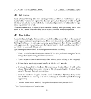 CHAPTER 6. ATTACK CORRELATION 6.2. CORRELATION OPERATIONS
6.2.8 Self-censure
This is a form of ﬁltering. If the new, arriving event ﬁnds out that an event which is a gener-
alization of the current event is present in the event queue, then the current event is merged
into this event or ticket and just affects the parameters of generalized event (number of repe-
titions of particular sub event).
One of the most typical examples of self-censure is blocking messages during server shut-
down. In this case the shutdown event automatically ’consume all incoming events.
6.2.9 Time-linking
This method can be helpful if one event is always followed by several others or if sequence of
events suggest particular repeating scenario. There is special discipline called temporal logic2
that helps thinking about such sequences using special diagrams. Time-linking is combined
with suppression: for example any event during maintenance window can be assigned very
low priority or completely ﬁltered out.
Typical examples of time-based relationships can include the following:
K Event A was observed within speciﬁc interval T. The most prominent example is black-
outing of all events during maintenance window.
K Event A was not observed within interval T (is alive probes belongs to this category ).
K Register Event A and suppress events of type B,C,D... for N seconds
K Event A is always followed by Event B (pair events). o Event A follows Event B within
interval T (many heartbeat probes belongs to this category) o Register Event A. On the
arrival of the event B execute some actions.
K This is the ﬁrst Event of type A since the recent Event of type B (startup always comes
after shutdown and recovery of is alive probe signals end of the period of message
suppression).
K Calendar events: event A should always be observable with in interval T1-T2.
2http://en.wikipedia.org/wiki/Temporal_logic
221
 