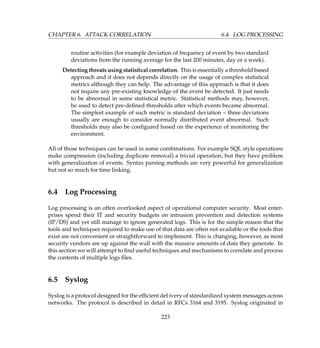 CHAPTER 6. ATTACK CORRELATION 6.4. LOG PROCESSING
routine activities (for example deviation of frequency of event by two standard
deviations from the running average for the last 200 minutes, day or a week).
Detecting threats using statistical correlation. This is essentially a threshold based
approach and it does not depends directly on the usage of complex statistical
metrics although they can help. The advantage of this approach is that it does
not require any pre-existing knowledge of the event be detected. It just needs
to be abnormal in some statistical metric. Statistical methods may, however,
be used to detect pre-deﬁned thresholds after which events became abnormal.
The simplest example of such metric is standard deviation – three deviations
usually are enough to consider normally distributed event abnormal. Such
thresholds may also be conﬁgured based on the experience of monitoring the
environment.
All of those techniques can be used in some combinations. For example SQL style operations
make compression (including duplicate removal) a trivial operation, but they have problem
with generalization of events. Syntax parsing methods are very powerful for generalization
but not so much for time linking.
6.4 Log Processing
Log processing is an often overlooked aspect of operational computer security. Most enter-
prises spend their IT and security budgets on intrusion prevention and detection systems
(IP/DS) and yet still manage to ignore generated logs. This is for the simple reason that the
tools and techniques required to make use of that data are often not available or the tools that
exist are not convenient or straightforward to implement. This is changing, however, as most
security vendors are up against the wall with the massive amounts of data they generate. In
this section we will attempt to ﬁnd useful techniques and mechanisms to correlate and process
the contents of multiple logs ﬁles.
6.5 Syslog
Syslog is a protocol designed for the efﬁcient del ivery of standardized system messages across
networks. The protocol is described in detail in RFCs 3164 and 3195. Syslog originated in
223
 