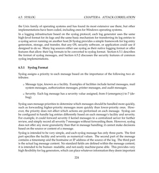 6.5. SYSLOG CHAPTER 6. ATTACK CORRELATION
the Unix family of operating systems and has found its most extensive use there, but other
implementations have been coded, including ones for Windows operating systems.
In a logging infrastructure based on the syslog protocol, each log generator uses the same
high-level format for its logs and the same basic mechanism for transferring its log entries to
a syslog server running on another host.26 Syslog provides a simple framework for log entry
generation, storage, and transfer, that any OS, security software, or application could use if
designed to do so. Many log sources either use syslog as their native logging format or offer
features that allow their log formats to be converted to syslog format. Section 6.5.1 describes
the format of syslog messages, and Section 6.5.2 discusses the security features of common
syslog implementations.
6.5.1 Syslog Format
Syslog assigns a priority to each message based on the importance of the following two at-
tributes:
K Message type, known as a facility. Examples of facilities include kernel messages, mail
system messages, authorization messages, printer messages, and audit messages.
K Severity. Each log message has a severity value assigned, from 0 (emergency) to 7 (de-
bug).
Syslog uses message priorities to determine which messages should be handled more quickly,
such as forwarding higher-priority messages more quickly than lower-priority ones. How-
ever, the priority does not affect which actions are performed on each message. Syslog can
be conﬁgured to handle log entries differently based on each message’s facility and severity.
For example, it could forward severity 0 kernel messages to a centralized server for further
review, and simply record all severity 7 messages without forwarding them. However, syslog
does not offer any more granularity than that in message handling; it cannot make decisions
based on the source or content of a message.
Syslog is intended to be very simple, and each syslog message has only three parts. The ﬁrst
part speciﬁes the facility and severity as numerical values. The second part of the message
contains a timestamp and the hostname or IP address of the source of the log. The third part
is the actual log message content. No standard ﬁelds are deﬁned within the message content;
it is intended to be human- readable, and not easily machine-parse able. This provides very
high ﬂexibility for log generators, which can place whatever information they deem important
224
 