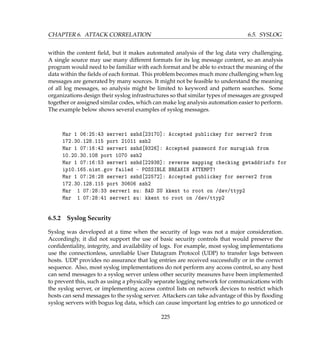 CHAPTER 6. ATTACK CORRELATION 6.5. SYSLOG
within the content ﬁeld, but it makes automated analysis of the log data very challenging.
A single source may use many different formats for its log message content, so an analysis
program would need to be familiar with each format and be able to extract the meaning of the
data within the ﬁelds of each format. This problem becomes much more challenging when log
messages are generated by many sources. It might not be feasible to understand the meaning
of all log messages, so analysis might be limited to keyword and pattern searches. Some
organizations design their syslog infrastructures so that similar types of messages are grouped
together or assigned similar codes, which can make log analysis automation easier to perform.
The example below shows several examples of syslog messages.
Mar 1 06:25:43 server1 sshd[23170]: Accepted publickey for server2 from
172.30.128.115 port 21011 ssh2
Mar 1 07:16:42 server1 sshd[9326]: Accepted password for murugiah from
10.20.30.108 port 1070 ssh2
Mar 1 07:16:53 server1 sshd[22938]: reverse mapping checking getaddrinfo for
ip10.165.nist.gov failed - POSSIBLE BREAKIN ATTEMPT!
Mar 1 07:26:28 server1 sshd[22572]: Accepted publickey for server2 from
172.30.128.115 port 30606 ssh2
Mar 1 07:28:33 server1 su: BAD SU kkent to root on /dev/ttyp2
Mar 1 07:28:41 server1 su: kkent to root on /dev/ttyp2
6.5.2 Syslog Security
Syslog was developed at a time when the security of logs was not a major consideration.
Accordingly, it did not support the use of basic security controls that would preserve the
conﬁdentiality, integrity, and availability of logs. For example, most syslog implementations
use the connectionless, unreliable User Datagram Protocol (UDP) to transfer logs between
hosts. UDP provides no assurance that log entries are received successfully or in the correct
sequence. Also, most syslog implementations do not perform any access control, so any host
can send messages to a syslog server unless other security measures have been implemented
to prevent this, such as using a physically separate logging network for communications with
the syslog server, or implementing access control lists on network devices to restrict which
hosts can send messages to the syslog server. Attackers can take advantage of this by ﬂooding
syslog servers with bogus log data, which can cause important log entries to go unnoticed or
225
 