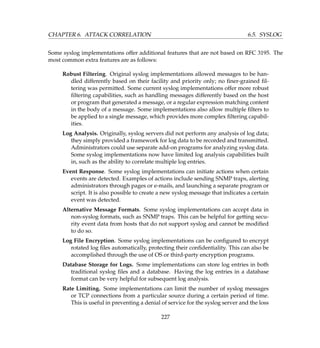 CHAPTER 6. ATTACK CORRELATION 6.5. SYSLOG
Some syslog implementations offer additional features that are not based on RFC 3195. The
most common extra features are as follows:
Robust Filtering. Original syslog implementations allowed messages to be han-
dled differently based on their facility and priority only; no ﬁner-grained ﬁl-
tering was permitted. Some current syslog implementations offer more robust
ﬁltering capabilities, such as handling messages differently based on the host
or program that generated a message, or a regular expression matching content
in the body of a message. Some implementations also allow multiple ﬁlters to
be applied to a single message, which provides more complex ﬁltering capabil-
ities.
Log Analysis. Originally, syslog servers did not perform any analysis of log data;
they simply provided a framework for log data to be recorded and transmitted.
Administrators could use separate add-on programs for analyzing syslog data.
Some syslog implementations now have limited log analysis capabilities built
in, such as the ability to correlate multiple log entries.
Event Response. Some syslog implementations can initiate actions when certain
events are detected. Examples of actions include sending SNMP traps, alerting
administrators through pages or e-mails, and launching a separate program or
script. It is also possible to create a new syslog message that indicates a certain
event was detected.
Alternative Message Formats. Some syslog implementations can accept data in
non-syslog formats, such as SNMP traps. This can be helpful for getting secu-
rity event data from hosts that do not support syslog and cannot be modiﬁed
to do so.
Log File Encryption. Some syslog implementations can be conﬁgured to encrypt
rotated log ﬁles automatically, protecting their conﬁdentiality. This can also be
accomplished through the use of OS or third-party encryption programs.
Database Storage for Logs. Some implementations can store log entries in both
traditional syslog ﬁles and a database. Having the log entries in a database
format can be very helpful for subsequent log analysis.
Rate Limiting. Some implementations can limit the number of syslog messages
or TCP connections from a particular source during a certain period of time.
This is useful in preventing a denial of service for the syslog server and the loss
227
 