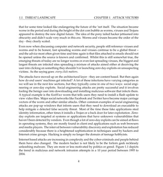 1.1. THREAT LANDSCAPE CHAPTER 1. ATTACK VECTORS
that for some time looked like endangering the future of the ’net itself. The situation became
worse in the period and during the height of the dot com bubble as worms, viruses and Trojans
appeared to destroy the new digital future. The idea of the pony tailed hacker jettisoned into
obscurity and didn’t scale very much in this era. Worms and viruses became the order of the
day - they clearly scaled.
Even now when discussing computer and network security, people still reference viruses and
worms and to be honest, fast spreading worms and viruses continue to be a global threat –
and the advice most often given time and time again is that ﬁles attached to emails should not
be opened unless the source is known and conﬁrmed. Whilst this is still somewhat true, the
emerging threats of today are no longer worms or even fast spreading viruses, the biggest and
largest threats are infected sites spreading a mixture of attacks aimed either at deceiving the
user into clicking on something they shouldn’t or launching zero day exploits on unsuspecting
victims. As the saying goes: every click matters.
The attacks have moved up on the architectural layer - they are content based. But then again
how do end users’ machines get infected? A lot of these infections have varying categories as
we will see in the next few sections, but they typically come in one of two ways: social engi-
neering or zero-day exploits. Social engineering attacks are pretty successful and it involves
fooling the benign user into downloading and installing malicious software that infects them.
A typical example is the KoobFace worm that tells users they need to install a ﬂash update to
view video ﬁles. Major social networks like Facebook and Twitter have become major carriage
vectors of the worm and other similar attacks. Other common examples of social engineering
attacks are pop-up windows that inform users that they need to download an executable to
help mitigate a detected false security threat. Most of the time these fake applications steal
identity information, other times it installs a Trojan or a back door for later exploitation. Zero-
day exploits are targeted at systems or applications that have unknown vulnerabilities that
haven’t been detected by vendors. Even though a lot of zero-day exploits can be aimed at ﬂaws
in operating systems, they are mostly found in client end applications such as web browsers
and media players. The interval between vulnerability discovery and exploitation has reduced
considerably because there is a heightened sophistication in techniques used by hackers and
Internet crime groups. Hacking is simply no longer the domain of teenage hobbyists.
Internet based attacks are increasing in complexity and the cyber-criminals and people behind
them have also changed. The modern hacker is not likely to be the forlorn geek recklessly
unleashing malware. They are more or less motivated by politics or greed. Figure 1.1 depicts
the trend in malicious and network intrusion attempts in a 10 year period between 1995 to
2004.
4
 