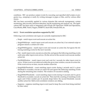 CHAPTER 6. ATTACK CORRELATION 6.6. TOOLS
conditions. SEC can produce output events by executing user-speciﬁed shell scripts or pro-
grams (e.g., snmptrap or mail), by writing messages to pipes or ﬁles, and by various other
means.
SEC has been successfully applied in various domains like network management, system
monitoring, data security, intrusion detection, log ﬁle monitoring and analysis, etc. The appli-
cations SEC has been used or integrated with include HP OpenView NNM and Operations,
CiscoWorks, BMC Patrol, Nagios, SNMPTT, Snort IDS, Prelude IDS, etc.
6.6.1.1 Event correlation operations supported by SEC
Following event correlation rule types are currently implemented in SEC:
K Single - match input event and execute an action list.
K SingleWithScript - match input event and execute an action list, if an external script or
program returns a certain exit value.
K SingleWithSuppress - match input event and execute an action list, but ignore the fol-
lowing matching events for the next t seconds.
K Pair - match input event, execute an action list, and ignore the following matching events
until some other input event arrives. On the arrival of the second event execute another
action list.
K PairWithWindow - match input event and wait for t seconds for other input event to
arrive. If that event is not observed within the given time window, execute an action list.
If the event arrives on time, execute another action list.
K SingleWithThreshold - count matching input events during t seconds and if a given
threshold is exceeded, execute an action list and ignore the following matching events
during the remaining time window. The window of t seconds is sliding.
K SingleWith2Thresholds - count matching input events during t1 seconds and if a given
threshold is exceeded, execute an action list. Then start the counting of matching events
again and if their number per t2 seconds drops below the second threshold, execute
another action list. Both event correlation windows are sliding.
K Suppress - suppress matching input event (used to keep the event from being matched
by later rules).
229
 