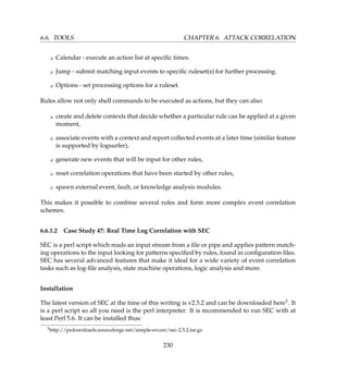 6.6. TOOLS CHAPTER 6. ATTACK CORRELATION
K Calendar - execute an action list at speciﬁc times.
K Jump - submit matching input events to speciﬁc ruleset(s) for further processing.
K Options - set processing options for a ruleset.
Rules allow not only shell commands to be executed as actions, but they can also:
K create and delete contexts that decide whether a particular rule can be applied at a given
moment,
K associate events with a context and report collected events at a later time (similar feature
is supported by logsurfer),
K generate new events that will be input for other rules,
K reset correlation operations that have been started by other rules,
K spawn external event, fault, or knowledge analysis modules.
This makes it possible to combine several rules and form more complex event correlation
schemes.
6.6.1.2 Case Study 47: Real Time Log Correlation with SEC
SEC is a perl script which reads an input stream from a ﬁle or pipe and applies pattern match-
ing operations to the input looking for patterns speciﬁed by rules, found in conﬁguration ﬁles.
SEC has several advanced features that make it ideal for a wide variety of event correlation
tasks such as log-ﬁle analysis, state machine operations, logic analysis and more.
Installation
The latest version of SEC at the time of this writing is v2.5.2 and can be downloaded here3. It
is a perl script so all you need is the perl interpreter. It is recommended to run SEC with at
least Perl 5.6. It can be installed thus:
3http://prdownloads.sourceforge.net/simple-evcorr/sec-2.5.2.tar.gz
230
 