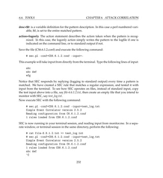 6.6. TOOLS CHAPTER 6. ATTACK CORRELATION
desc=$0 is a variable deﬁnition for the pattern description. In this case a perl numbered vari-
able, $0, is set to the entire matched pattern.
action=logonly The action statement describes the action taken when the pattern is recog-
nized. In this case, the logonly action simply writes the pattern to the logﬁle if one is
indicated on the command line, or to standard output if not.
Save the ﬁle (CS6.6.1.2.conf) and execute the following command:
# sec.pl -conf=CS6.6.1.2.conf -input=-
This example will take input from directly from the terminal. Type the following lines of input:
abc
abc def
efg
Notice that SEC responds by replying (logging to standard output) every time a pattern is
matched. We have created a SEC rule that matches a regular expression, and tested it with
input from the terminal. To see how SEC operates on ﬁles, instead of standard input, copy
the test input above into a ﬁle, say ﬁle-6.6.1.2.txt, then create an empty ﬁle that you intend to
monitor with SEC, say test_log.txt.
Now execute SEC with the following command:
# sec.pl -conf=CS6.6.1.2.conf -input=test_log.txt
Simple Event Correlator version 2.5.2
Reading configuration from C6.6.1.2.conf
1 rules loaded from CS6.6.1.2.conf
SEC is now running in your terminal session, and reading input from monitor.me. In a sepa-
rate window, or terminal session in the same directory, perform the following:
# cat file-6.6.1.2.txt  test_log.txt
# sec.pl -conf=CS6.6.1.2.conf -input=test_log.txt
Simple Event Correlator version 2.5.2
Reading configuration from C6.6.1.2.conf
1 rules loaded from CS6.6.1.2.conf
abc def
^C
232
 