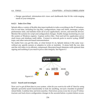 6.6. TOOLS CHAPTER 6. ATTACK CORRELATION
K Design specialized, information-rich views and dashboards that ﬁt the wide-ranging
needs of your enterprise.
6.6.2.1 Index Live Data
Splunk offers a variety of ﬂexible data input methods to index everything in the IT infrastruc-
ture in real time, including live log ﬁles, conﬁgurations, traps and alerts, messages, scripts,
performance data, and statistics from all of your applications, servers, and network devices.
Monitor ﬁle systems for script and conﬁguration changes. Enable change monitoring on your
ﬁle system or Windows registry. Capture archive ﬁles. Find and tail live application server
stack traces and database audit tables. Connect to network ports to receive syslog, SNMP
traps, and other network-based instrumentation.
No matter how you get the data, or what format it’s in, Splunk indexes it the same way–
without any speciﬁc parsers or adapters to write or maintain. It stores both the raw data
and the rich index in an efﬁcient, compressed, ﬁlesystem-based datastore–with optional data
signing and auditing if you need to prove data integrity. See Figure 6.1
Figure 6.1:
6.6.2.2 Search and investigate
Now you’ve got all that data in your system...what do you want to do with it? Start by using
Splunk’s powerful search functionality to look for anything, not just a handful of predeter-
mined ﬁelds. Combine time and term searches. Find errors across every tier of your IT infras-
tructure and track down conﬁguration changes in the seconds before a system failure occurs.
234
 