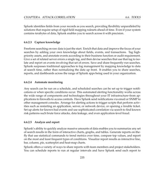 CHAPTER 6. ATTACK CORRELATION 6.6. TOOLS
Splunk identiﬁes ﬁelds from your records as you search, providing ﬂexibility unparalleled by
solutions that require setup of rigid ﬁeld mapping rulesets ahead of time. Even if your system
contains terabytes of data, Splunk enables you to search across it with precision.
6.6.2.3 Capture knowledge
Freeform searching on raw data is just the start. Enrich that data and improve the focus of your
searches by adding your own knowledge about ﬁelds, events, and transactions. Tag high-
priority assets, and annotate events according to their business function or audit requirement.
Give a set of related server errors a single tag, and then devise searches that use that tag to iso-
late and report on events involving that set of errors. Save and share frequently-run searches.
Splunk surpasses traditional approaches to log management by mapping knowledge to data
at search time, rather than normalizing the data up front. It enables you to share searches,
reports, and dashboards across the range of Splunk apps being used in your organization.
6.6.2.4 Automate monitoring
Any search can be run on a schedule, and scheduled searches can be set up to trigger notiﬁ-
cations or when speciﬁc conditions occur. This automated alerting functionality works across
the wide range of components and technologies throughout your IT infrastructure–from ap-
plications to ﬁrewalls to access controls. Have Splunk send notiﬁcations via email or SNMP to
other management consoles. Arrange for alerting actions to trigger scripts that perform activ-
ities such as restarting an application, server, or network device, or opening a trouble ticket.
Set up alerts for known bad events and use sophisticated correlation via search to ﬁnd known
risk patterns such brute force attacks, data leakage, and even application-level fraud.
6.6.2.5 Analyze and report
Splunk’s ability to quickly analyze massive amounts of data enables you to summarize any set
of search results in the form of interactive charts, graphs, and tables. Generate reports on-the-
ﬂy that use statistical commands to trend metrics over time, compare top values, and report
on the most and least frequent types of conditions. Visualize report results as interactive line,
bar, column, pie, scatterplot and heat-map charts.
Splunk offers a variety of ways to share reports with team members and project stakeholders.
You can schedule reports to run at regular intervals and have Splunk send each report to
235
 