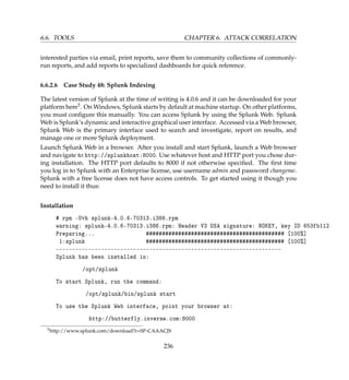 6.6. TOOLS CHAPTER 6. ATTACK CORRELATION
interested parties via email, print reports, save them to community collections of commonly-
run reports, and add reports to specialized dashboards for quick reference.
6.6.2.6 Case Study 48: Splunk Indexing
The latest version of Splunk at the time of writing is 4.0.6 and it can be downloaded for your
platform here5. On Windows, Splunk starts by default at machine startup. On other platforms,
you must conﬁgure this manually. You can access Splunk by using the Splunk Web. Splunk
Web is Splunk’s dynamic and interactive graphical user interface. Accessed via a Web browser,
Splunk Web is the primary interface used to search and investigate, report on results, and
manage one or more Splunk deployment.
Launch Splunk Web in a browser. After you install and start Splunk, launch a Web browser
and navigate to http://splunkhost:8000. Use whatever host and HTTP port you chose dur-
ing installation. The HTTP port defaults to 8000 if not otherwise speciﬁed. The ﬁrst time
you log in to Splunk with an Enterprise license, use username admin and password changeme.
Splunk with a free license does not have access controls. To get started using it though you
need to install it thus:
Installation
# rpm -Uvh splunk-4.0.6-70313.i386.rpm
warning: splunk-4.0.6-70313.i386.rpm: Header V3 DSA signature: NOKEY, key ID 653fb112
Preparing... ########################################### [100%]
1:splunk ########################################### [100%]
----------------------------------------------------------------------
Splunk has been installed in:
/opt/splunk
To start Splunk, run the command:
/opt/splunk/bin/splunk start
To use the Splunk Web interface, point your browser at:
http://butterfly.inverse.com:8000
5http://www.splunk.com/download?r=SP-CAAACJS
236
 