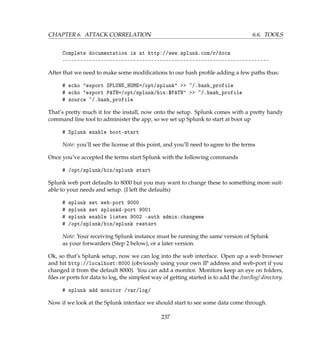 CHAPTER 6. ATTACK CORRELATION 6.6. TOOLS
Complete documentation is at http://www.splunk.com/r/docs
----------------------------------------------------------------------
After that we need to make some modiﬁcations to our bash proﬁle adding a few paths thus:
# echo export SPLUNK_HOME=/opt/splunk  ~/.bash_profile
# echo export PATH=/opt/splunk/bin:$PATH  ~/.bash_profile
# source ~/.bash_profile
That’s pretty much it for the install, now onto the setup. Splunk comes with a pretty handy
command line tool to administer the app, so we set up Splunk to start at boot up
# Splunk enable boot-start
Note: you’ll see the license at this point, and you’ll need to agree to the terms
Once you’ve accepted the terms start Splunk with the following commands
# /opt/splunk/bin/splunk start
Splunk web port defaults to 8000 but you may want to change these to something more suit-
able to your needs and setup. (I left the defaults)
# splunk set web-port 9000
# splunk set splunkd-port 9001
# splunk enable listen 9002 -auth admin:changeme
# /opt/splunk/bin/splunk restart
Note: Your receiving Splunk instance must be running the same version of Splunk
as your forwarders (Step 2 below), or a later version.
Ok, so that’s Splunk setup, now we can log into the web interface. Open up a web browser
and hit http://localhost:8000 (obviously using your own IP address and web-port if you
changed it from the default 8000). You can add a monitor. Monitors keep an eye on folders,
ﬁles or ports for data to log, the simplest way of getting started is to add the /var/log/ directory.
# splunk add monitor /var/log/
Now if we look at the Splunk interface we should start to see some data come through.
237
 
