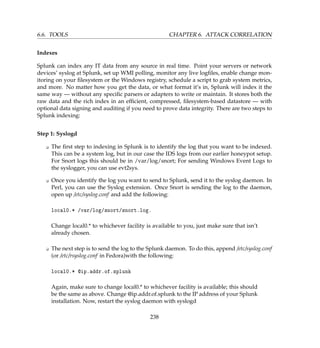 6.6. TOOLS CHAPTER 6. ATTACK CORRELATION
Indexes
Splunk can index any IT data from any source in real time. Point your servers or network
devices’ syslog at Splunk, set up WMI polling, monitor any live logﬁles, enable change mon-
itoring on your ﬁlesystem or the Windows registry, schedule a script to grab system metrics,
and more. No matter how you get the data, or what format it’s in, Splunk will index it the
same way — without any speciﬁc parsers or adapters to write or maintain. It stores both the
raw data and the rich index in an efﬁcient, compressed, ﬁlesystem-based datastore — with
optional data signing and auditing if you need to prove data integrity. There are two steps to
Splunk indexing:
Step 1: Syslogd
K The ﬁrst step to indexing in Splunk is to identify the log that you want to be indexed.
This can be a system log, but in our case the IDS logs from our earlier honeypot setup.
For Snort logs this should be in /var/log/snort; For sending Windows Event Logs to
the syslogger, you can use evt2sys.
K Once you identify the log you want to send to Splunk, send it to the syslog daemon. In
Perl, you can use the Syslog extension. Once Snort is sending the log to the daemon,
open up /etc/syslog.conf and add the following:
local0.* /var/log/snort/snort.log.
Change local0.* to whichever facility is available to you, just make sure that isn’t
already chosen.
K The next step is to send the log to the Splunk daemon. To do this, append /etc/syslog.conf
(or /etc/rsyslog.conf in Fedora)with the following:
local0.* @ip.addr.of.splunk
Again, make sure to change local0.* to whichever facility is available; this should
be the same as above. Change @ip.addr.of.splunk to the IP address of your Splunk
installation. Now, restart the syslog daemon with syslogd
238
 