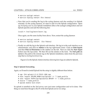 CHAPTER 6. ATTACK CORRELATION 6.6. TOOLS
# service syslogd restart
# service rsyslog restart (For fedora)
K Now that you’re sending the log to the syslog daemon and also sending it to Splunk
remotely via the syslog daemon, it’s time to add it to the Splunk conﬁguration. Open
up /etc/syslog.conf in your Splunk installation (this is the syslogd conﬁguration and not
Splunk-speciﬁc) and add the following line:
local0.* /var/log/snort/snort.log
Once again, use the same facility from above. Now, restart the syslog daemon
# service syslogd restart
# service rsyslog restart (for Fedora)
K Finally we add the log to the Splunk web interface. We log in to the web interface as an
administrator, and click on Admin in the top right-hand corner. Click on Data Inputs
and then Files  Directories in the sidebar on the left. Next we click the New Input
button near the top-center. We then ﬁll out the details in the form. The Full path on
server is the path to the remote log on the Splunk installation, taken from the previous
step that is /var/log/snort/snort.log.
Figure 6.2 is the Splunk Admin interface showing how logs are added to Splunk.
Step 2: Splunk Forwarding
Again, we’ll need to install Splunk but the setup is slightly different than before.
# rpm -Uvh splunk-4.0.6-70313.i386.rpm
# echo export SPLUNK_HOME=/opt/Splunk  ~/.bash_profile
# echo export PATH=/opt/Splunk/bin:$PATH  ~/.bash_profile
# source ~/.bash_profile
# splunk enable boot-start
So splunk is installed on the 2nd server, now just some conﬁguration and we’re done. One
thing we need here though is the IP of the ﬁrst Splunk server we setup.
239
 