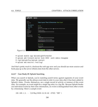 6.6. TOOLS CHAPTER 6. ATTACK CORRELATION
Figure 6.2:
# splunk enable app SplunkLightForwarder
# splunk add forward-server host:9002 -auth admin:changeme
# /opt/splunk/bin/splunk restart
# splunk add monitor /var/log/
And that’s pretty much it, checkout the web app now and you should see more sources and
hosts pop up as the server obtains data from the other servers.
6.6.2.7 Case Study 49: Splunk Searching
When you search in Splunk, you’re matching search terms against segments of your event
data. We generally use the phrase event data to refer to your data after it has been added to
Splunk’s index. Events, themselves, are a single record of activity or instance of this event
data. For example, an event might be a single log entry in a log ﬁle. Because Splunk breaks
out individual events by their time information, an event is distinguished from other events
by a timestamp. Here’s a sample event:
192.168.1.4 - - [10/May/2009:14:55:42 -0700] GET 
240
 