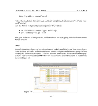 CHAPTER 6. ATTACK CORRELATION 6.6. TOOLS
http://ip.addr.of.aanval/aanval
Follow the installation steps provided and login using the default username root and pass-
word specter
Start the Aanval background processing units (BPU’s) thus:
# cd /var/www/html/aanval/apps/ directory:
# perl idsBackground.pl -start
Next, you will want to conﬁgure and enable the snort and / or syslog modules from with the
Aanval console.
Usage
Not only does Aanval process incoming data and make it available in real time, Aanval pro-
vides multiple advanced real-time event and statistics displays to help users grasp current
security and situational awareness. Aanval 5 includes updates and enhancements to the pop-
ular and well known Live Event Monitor. You can view and respond to events in real time as
shown in Figure 6.9.
Figure 6.9:
247
 