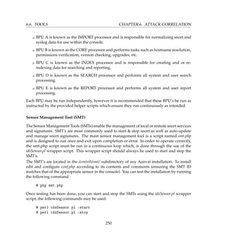 6.6. TOOLS CHAPTER 6. ATTACK CORRELATION
K BPU A is known as the IMPORT processor and is responsible for normalizing snort and
syslog data for use within the console.
K BPU B is known as the CORE processor and performs tasks such as hostname resolution,
permissions veriﬁcation, version checking, upgrades, etc.
K BPU C is known as the INDEX processor and is responsible for creating and or re-
indexing data for searching and reporting.
K BPU D is known as the SEARCH processor and performs all system and user search
processing.
K BPU E is known as the REPORT processor and performs all system and user report
processing.
Each BPU may be run independently, however it is recommended that these BPU’s be run as
instructed by the provided helper scripts which ensure they run continuously as intended.
Sensor Management Tool (SMT)
The Sensor Management Tools (SMTs) enable the management of local or remote snort services
and signatures. SMT’s are most commonly used to start  stop snort as well as auto-update
and manage snort signatures. The main sensor management tool is a script named smt.php
and is designed to run once and exit upon completion or error. In order to operate correctly,
the smt.php script must be run in a continuous loop which, is done through the use of the
idsSensor.pl wrapper script. This wrapper script should always be used to start and stop the
SMT’s.
The SMT’s are located in the /contrib/smt/ subdirectory of any Aanval installation. To install
edit and conﬁgure conf.php according to its contents and comments (ensuring the SMT ID
matches that of the appropriate sensor in the console). You can test the installation by running
the following command
# php smt.php
Once testing has been done, you can start and stop the SMTs using the idsSensor.pl wrapper
script, the following commands may be used:
# perl idsSensor.pl -start
# perl idsSensor.pl -stop
250
 