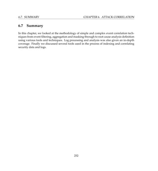 6.7. SUMMARY CHAPTER 6. ATTACK CORRELATION
6.7 Summary
In this chapter, we looked at the methodology of simple and complex event correlation tech-
niques from event ﬁltering, aggregation and masking through to root cause analysis deﬁnition
using various tools and techniques. Log processing and analysis was also given an in-depth
coverage. Finally we discussed several tools used in the process of indexing and correlating
security data and logs.
252
 