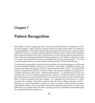 Chapter 7
Pattern Recognition
This chapter is about recognizing, discovering and utilizing alternative techniques in secu-
rity data analytics. Attack detection systems trained on system usage metrics use inductive
learning algorithms. To emulate a typical pattern recognition process using a computer model
is otherwise known as machine learning. Machine learning can be viewed as the attempt to
build computer programs that improve performance of some task through learning and expe-
rience. Our goal of designing machine learning applications with regard to computer security
is to reduce the tediousness and time consuming task of human audit analysis. The most
commonly applied theory in many machine learning models is Pattern Classiﬁcation.
The Machine Learning ﬁeld evolved from the broad ﬁeld of Artiﬁcial Intelligence, which aims
to mimic intelligent abilities of humans by machines. In the ﬁeld of Machine Learning one
considers the important question of how to make machines able to “learn”. Learning in this
context is understood as inductive inference, where one observes examples that represent in-
complete information about some “statistical phenomenon”. In unsupervised learning one
typically tries to uncover hidden regularities (e.g. clusters) or to detect anomalies in the data
(for instance some unusual machine function or a network intrusion). In supervised learning,
there is a label associated with each example. It is supposed to be the answer to a ques-
tion about the example. If the label is discrete, then the task is called classiﬁcation problem –
otherwise, for real-valued labels we speak of a regression problem. Based on these examples
(including the labels), one is particularly interested in predicting the answer for other cases
before they are explicitly observed. Hence, learning is not only a question of remembering but
also of generalization to unseen cases.
255
 