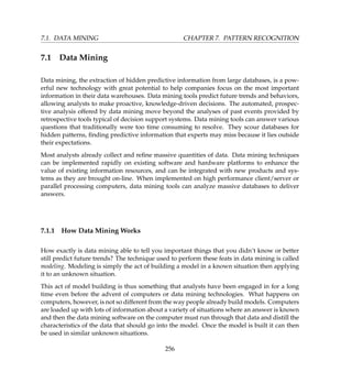 7.1. DATA MINING CHAPTER 7. PATTERN RECOGNITION
7.1 Data Mining
Data mining, the extraction of hidden predictive information from large databases, is a pow-
erful new technology with great potential to help companies focus on the most important
information in their data warehouses. Data mining tools predict future trends and behaviors,
allowing analysts to make proactive, knowledge-driven decisions. The automated, prospec-
tive analysis offered by data mining move beyond the analyses of past events provided by
retrospective tools typical of decision support systems. Data mining tools can answer various
questions that traditionally were too time consuming to resolve. They scour databases for
hidden patterns, ﬁnding predictive information that experts may miss because it lies outside
their expectations.
Most analysts already collect and reﬁne massive quantities of data. Data mining techniques
can be implemented rapidly on existing software and hardware platforms to enhance the
value of existing information resources, and can be integrated with new products and sys-
tems as they are brought on-line. When implemented on high performance client/server or
parallel processing computers, data mining tools can analyze massive databases to deliver
answers.
7.1.1 How Data Mining Works
How exactly is data mining able to tell you important things that you didn’t know or better
still predict future trends? The technique used to perform these feats in data mining is called
modeling. Modeling is simply the act of building a model in a known situation then applying
it to an unknown situation.
This act of model building is thus something that analysts have been engaged in for a long
time even before the advent of computers or data mining technologies. What happens on
computers, however, is not so different from the way people already build models. Computers
are loaded up with lots of information about a variety of situations where an answer is known
and then the data mining software on the computer must run through that data and distill the
characteristics of the data that should go into the model. Once the model is built it can then
be used in similar unknown situations.
256
 