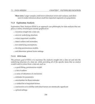 7.1. DATA MINING CHAPTER 7. PATTERN RECOGNITION
More rows. Larger samples yield lower estimation errors and variance, and allow
users to make inferences about small but important segments of a population.
7.1.3 Exploratory Analysis
Exploratory Data Analysis (EDA) is an approach cum philosophy for data analysis that em-
ploys a variety of techniques (mostly graphical) to
K maximize insight into a data set;
K uncover underlying structure;
K extract important variables;
K detect outliers and anomalies;
K test underlying assumptions;
K develop parsimonious models;
K and determine optimal factor settings.
7.1.3.1 EDA Goals
The primary goal of EDA is to maximize the analyst’s insight into a data set and into the
underlying structure of a data set, while providing all of the speciﬁc items that an analyst
would want to extract from a data set, such as:
K a good-ﬁtting, parsimonious model
K a list of outliers
K a sense of robustness of conclusions
K estimates for parameters
K uncertainties for those estimates
K a ranked list of important factors
K conclusions as to whether individual factors are statistically signiﬁcant
K optimal settings
258
 