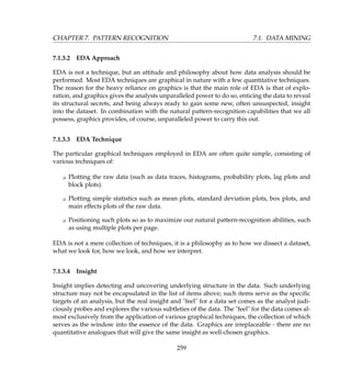 CHAPTER 7. PATTERN RECOGNITION 7.1. DATA MINING
7.1.3.2 EDA Approach
EDA is not a technique, but an attitude and philosophy about how data analysis should be
performed. Most EDA techniques are graphical in nature with a few quantitative techniques.
The reason for the heavy reliance on graphics is that the main role of EDA is that of explo-
ration, and graphics gives the analysts unparalleled power to do so, enticing the data to reveal
its structural secrets, and being always ready to gain some new, often unsuspected, insight
into the dataset. In combination with the natural pattern-recognition capabilities that we all
possess, graphics provides, of course, unparalleled power to carry this out.
7.1.3.3 EDA Technique
The particular graphical techniques employed in EDA are often quite simple, consisting of
various techniques of:
K Plotting the raw data (such as data traces, histograms, probability plots, lag plots and
block plots).
K Plotting simple statistics such as mean plots, standard deviation plots, box plots, and
main effects plots of the raw data.
K Positioning such plots so as to maximize our natural pattern-recognition abilities, such
as using multiple plots per page.
EDA is not a mere collection of techniques, it is a philosophy as to how we dissect a dataset,
what we look for, how we look, and how we interpret.
7.1.3.4 Insight
Insight implies detecting and uncovering underlying structure in the data. Such underlying
structure may not be encapsulated in the list of items above; such items serve as the speciﬁc
targets of an analysis, but the real insight and feel for a data set comes as the analyst judi-
ciously probes and explores the various subtleties of the data. The feel for the data comes al-
most exclusively from the application of various graphical techniques, the collection of which
serves as the window into the essence of the data. Graphics are irreplaceable - there are no
quantitative analogues that will give the same insight as well-chosen graphics.
259
 