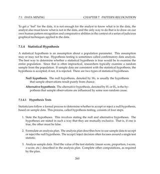 7.1. DATA MINING CHAPTER 7. PATTERN RECOGNITION
To get a feel for the data, it is not enough for the analyst to know what is in the data, the
analyst also must know what is not in the data, and the only way to do that is to draw on our
own human pattern recognition and comparative abilities in the context of a series of judicious
graphical techniques applied to the data.
7.1.4 Statistical Hypothesis
A statistical hypothesis is an assumption about a population parameter. This assumption
may or may not be true. Hypothesis testing is sometimes called conﬁrmatory data analysis.
The best way to determine whether a statistical hypothesis is true would be to examine the
entire population. Since that is often impractical, researchers typically examine a random
sample from the population. If sample data are consistent with the statistical hypothesis, the
hypothesis is accepted; if not, it is rejected. There are two types of statistical hypotheses.
Null hypothesis. The null hypothesis, denoted by H0, is usually the hypothesis
that sample observations result purely from chance.
Alternative hypothesis. The alternative hypothesis, denoted by H1 or Ha, is the hy-
pothesis that sample observations are inﬂuenced by some non-random cause.
7.1.4.1 Hypothesis Tests
Statisticians follow a formal process to determine whether to accept or reject a null hypothesis,
based on sample data. This process, called hypothesis testing, consists of four steps.
1. State the hypotheses. This involves stating the null and alternative hypotheses. The
hypotheses are stated in such a way that they are mutually exclusive. That is, if one is
true, the other must be false.
2. Formulate an analysis plan. The analysis plan describes how to use sample data to accept
or reject the null hypothesis. The accept/reject decision often focuses around a single test
statistic.
3. Analyze sample data. Find the value of the test statistic (mean score, proportion, t-score,
z-score, etc.) described in the analysis plan. Complete other computations, as required
by the plan.
260
 