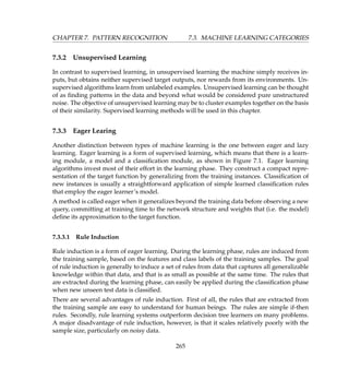CHAPTER 7. PATTERN RECOGNITION 7.3. MACHINE LEARNING CATEGORIES
7.3.2 Unsupervised Learning
In contrast to supervised learning, in unsupervised learning the machine simply receives in-
puts, but obtains neither supervised target outputs, nor rewards from its environments. Un-
supervised algorithms learn from unlabeled examples. Unsupervised learning can be thought
of as ﬁnding patterns in the data and beyond what would be considered pure unstructured
noise. The objective of unsupervised learning may be to cluster examples together on the basis
of their similarity. Supervised learning methods will be used in this chapter.
7.3.3 Eager Learing
Another distinction between types of machine learning is the one between eager and lazy
learning. Eager learning is a form of supervised learning, which means that there is a learn-
ing module, a model and a classiﬁcation module, as shown in Figure 7.1. Eager learning
algorithms invest most of their effort in the learning phase. They construct a compact repre-
sentation of the target function by generalizing from the training instances. Classiﬁcation of
new instances is usually a straightforward application of simple learned classiﬁcation rules
that employ the eager learner’s model.
A method is called eager when it generalizes beyond the training data before observing a new
query, committing at training time to the network structure and weights that (i.e. the model)
deﬁne its approximation to the target function.
7.3.3.1 Rule Induction
Rule induction is a form of eager learning. During the learning phase, rules are induced from
the training sample, based on the features and class labels of the training samples. The goal
of rule induction is generally to induce a set of rules from data that captures all generalizable
knowledge within that data, and that is as small as possible at the same time. The rules that
are extracted during the learning phase, can easily be applied during the classiﬁcation phase
when new unseen test data is classiﬁed.
There are several advantages of rule induction. First of all, the rules that are extracted from
the training sample are easy to understand for human beings. The rules are simple if-then
rules. Secondly, rule learning systems outperform decision tree learners on many problems.
A major disadvantage of rule induction, however, is that it scales relatively poorly with the
sample size, particularly on noisy data.
265
 