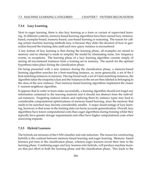 7.3. MACHINE LEARNING CATEGORIES CHAPTER 7. PATTERN RECOGNITION
7.3.4 Lazy Learning
Next to eager learning, there is also lazy learning as a form or variant of supervised learn-
ing. In different contexts, memory-based learning algorithms have been named lazy, instance-
based, exemplar-based, memory-based, case-based learning or reasoning. The reason for call-
ing certain machine learning methods lazy, is because they defer the decision of how to gen-
eralize beyond the training data until each new query instance is encountered.
A key feature of lazy learning is that during the learning phase, all examples are stored in
memory and no attempt is made to simplify the model by eliminating noise, low frequency
events, or exceptions. The learning phase of a lazy learning algorithm consists simply of
storing all encountered instances from a training set in memory. The search for the optimal
hypothesis takes place during the classiﬁcation phase.
On being presented with a new instance during the classiﬁcation phase, a memory-based
learning algorithm searches for a best-matching instance, or, more generically, a set of the k
best-matching instances in memory. Having found such a set of k best-matching instances, the
algorithm takes the (majority) class and the instances in the set are then labeled as belonging to
the class of the new instance. Pure memory-based learning algorithms implement the classic
k -nearest neighbour algorithm.
It appears that in order to learn tasks successfully, a learning algorithm should not forget any
information contained in the learning material and it should not abstract from the individ-
ual instances. Forgetting instance tokens and replacing them by instance types may lead to
considerable computational optimizations of memory-based learning, since the memory that
needs to be searched may become considerably smaller. A major disadvantage of lazy learn-
ing, however, is that noise in the training data can harm accurate generalization. Overall, lazy
algorithms have lower computational costs than eager algorithms during training whilst they
typically have greater storage requirements and often have higher computational costs when
answering requests.
7.3.5 Hybrid Learners
The hybrids are mixtures of the k-NN classiﬁer and rule induction. The reason for constructing
hybrids is the contrast between memory-based learning and eager learning. Memory- based
learners put time in the classiﬁcation phase, whereas eager learners invest their time in the
learning phase. Combining eager and lazy learners into hybrids, will produce machine learn-
ers that put effort in both the learning phase and the classiﬁcation phase. This leads to the
266
 