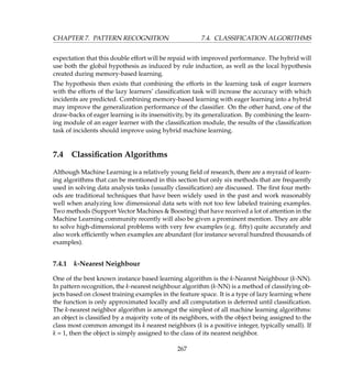 CHAPTER 7. PATTERN RECOGNITION 7.4. CLASSIFICATION ALGORITHMS
expectation that this double effort will be repaid with improved performance. The hybrid will
use both the global hypothesis as induced by rule induction, as well as the local hypothesis
created during memory-based learning.
The hypothesis then exists that combining the efforts in the learning task of eager learners
with the efforts of the lazy learners’ classiﬁcation task will increase the accuracy with which
incidents are predicted. Combining memory-based learning with eager learning into a hybrid
may improve the generalization performance of the classiﬁer. On the other hand, one of the
draw-backs of eager learning is its insensitivity, by its generalization. By combining the learn-
ing module of an eager learner with the classiﬁcation module, the results of the classiﬁcation
task of incidents should improve using hybrid machine learning.
7.4 Classiﬁcation Algorithms
Although Machine Learning is a relatively young ﬁeld of research, there are a myraid of learn-
ing algorithms that can be mentioned in this section but only six methods that are frequently
used in solving data analysis tasks (usually classiﬁcation) are discussed. The ﬁrst four meth-
ods are traditional techniques that have been widely used in the past and work reasonably
well when analyzing low dimensional data sets with not too few labeled training examples.
Two methods (Support Vector Machines  Boosting) that have received a lot of attention in the
Machine Learning community recently will also be given a prominent mention. They are able
to solve high-dimensional problems with very few examples (e.g. ﬁfty) quite accurately and
also work efﬁciently when examples are abundant (for instance several hundred thousands of
examples).
7.4.1 k-Nearest Neighbour
One of the best known instance based learning algorithm is the k-Nearest Neighbour (k-NN).
In pattern recognition, the k-nearest neighbour algorithm (k-NN) is a method of classifying ob-
jects based on closest training examples in the feature space. It is a type of lazy learning where
the function is only approximated locally and all computation is deferred until classiﬁcation.
The k-nearest neighbor algorithm is amongst the simplest of all machine learning algorithms:
an object is classiﬁed by a majority vote of its neighbors, with the object being assigned to the
class most common amongst its k nearest neighbors (k is a positive integer, typically small). If
k = 1, then the object is simply assigned to the class of its nearest neighbor.
267
 