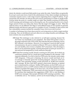 1.3. CONFIGURATION ATTACKS CHAPTER 1. ATTACK VECTORS
intent, the attacker would most likely prefer to go under the radar. Packet ﬁlters can generally
be set up to send some form of alert to the administrator if they detect multiple simultaneous
connection requests across a wide range of ports originating from a single IP address. To get
around this, the intruder can obscure the port scan by performing it in stobe or stealth mode.
Strobing limits the ports to a smaller target set rather than blanket scanning all 65536 ports.
Stealth scanning uses techniques such as slowing the scan. By scanning the ports over a much
longer period of time you reduce the chance that the target will trigger an alert. What the
software does is to set different TCP ﬂags or send different types of TCP packets to generate
different results and discover open ports in a number of ways. Examples of open source and
free vulnerability scanners include the venerable Nmap, Unicornscan and Scanrand.
A number of techniques have been discovered for surveying ports on which a target machine
is listening. They are all different and each offers its own unique beneﬁts and challenges. The
most common ones are proﬁled below:
SYN Scan This technique is also referred to as half-open scanning, because the
TCP three way handshake is not completed. The initial SYN packet is sent, if
the target responds with a SYN+ACK, this indicates the port is listening, and an
RST indicates a non-listener. However, if no response is received after several
retransmissions, the port is marked as ﬁltered. SYN scan is relatively unobtru-
sive and stealthy, since it never completes TCP connections. One advantage is
that it can be performed quickly, scanning thousands of ports per second on a
fast network not hampered by overly restrictive ﬁrewalls.
UDP Scan Port scanning usually denotes scanning for TCP ports, all of which are
connection-oriented and as a result gives good feedback to the intruder. UDP
responds differently. In a bid to discover UDP ports, the intruder sends empty
UDP datagrams. If the port is listening, the service would send back an er-
ror message or basically ignore the incoming datagram. However, if the port
is closed, most operating systems would send back an "ICMP Port Unreach-
able" message. By this a port NOT opened is discovered, therefore an opened
port is determined by exclusion. Neither UDP packets, nor the ICMP errors are
guaranteed to arrive, so UDP scanners of this sort must also implement retrans-
mission of packets that appear to be lost if not, a lot of false positives will be
generated. Furthermore, UDP scans tend to be slow because of compensation
for machines that implement the suggestions of RFC 1812 i.e rate limiting of
ICMP error messages. Most people still think UDP scanning is pointless . This
is deﬁnitely not so. For instance, rpcbind can be found hiding on an undocu-
8
 