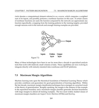 CHAPTER 7. PATTERN RECOGNITION 7.5. MAXIMUM MARGIN ALGORITHMS
circle denotes a computational element referred to as a neuron, which computes a weighted
sum of its inputs, and possibly performs a nonlinear function on this sum. If certain classes
of nonlinear functions are used, the function computed by the network can approximate any
function (speciﬁcally a mapping from the training patterns to the training targets), provided
enough neurons exist in the network and enough training examples are provided.
Figure 7.2:
Many of these technologies have been in use for more than a decade in specialized analysis
tools that work with relatively small volumes of data. These capabilities are now evolving to
integrate directly with industry-standard data warehouse and OLAP platforms
7.5 Maximum Margin Algorithms
Machine learning rests upon the theoretical foundation of Statistical Learning Theory which
provides conditions and guarantees for good generalization of learning algorithms. Within
the last decade, maximum margin classiﬁcation techniques have emerged as a practical result
of the theory of generalization. Roughly speaking, the margin is the distance of the example
to the separation boundary and a maximum margin classiﬁer generates decision boundaries
with large margins to almost all training examples. The two most widely studied classes of
maximum margin classiﬁers are Support Vector Machines (SVMs) and Boosting.
269
 