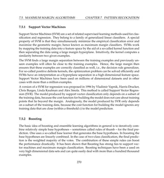 7.5. MAXIMUM MARGIN ALGORITHMS CHAPTER 7. PATTERN RECOGNITION
7.5.1 Support Vector Machines
Support Vector Machines (SVM) are a set of related supervised learning methods used for clas-
siﬁcation and regression. They belong to a family of generalized linear classiﬁers. A special
property of SVM is that they simultaneously minimize the empirical classiﬁcation error and
maximize the geometric margin; hence known as maximum margin classiﬁers. SVMs work
by mapping the training data into a feature space by the aid of a so-called kernel function and
then separating the data using a large margin hyperplane. Intuitively, the kernel computes a
similarity between two given examples.
The SVM ﬁnds a large margin separation between the training examples and previously un-
seen examples will often be close to the training examples. Hence, the large margin then
ensures that these examples are correctly classiﬁed as well, i.e., the decision rule generalizes.
For so-called positive deﬁnite kernels, the optimization problem can be solved efﬁciently and
SVMs have an interpretation as a hyperplane separation in a high dimensional feature space.
Support Vector Machines have been used on millions of dimensional datasets and in other
cases with more than a million examples.
A version of a SVM for regression was proposed in 1996 by Vladimir Vapnik, Harris Drucker,
Chris Burges, Linda Kaufman and Alex Smola. This method is called Support Vector Regres-
sion (SVR). The model produced by support vector classiﬁcation only depends on a subset of
the training data, because the cost function for building the model does not care about training
points that lie beyond the margin. Analogously, the model produced by SVR only depends
on a subset of the training data, because the cost function for building the model ignores any
training data that are close (within a threshold e) to the model prediction.
7.5.2 Boosting
The basic idea of boosting and ensemble learning algorithms in general is to iteratively com-
bine relatively simple base hypotheses – sometimes called rules of thumb – for the ﬁnal pre-
diction. One uses a so-called base learner that generates the base hypotheses. In boosting the
base hypotheses are linearly combined. In the case of two-class classiﬁcation, the ﬁnal predic-
tion is the weighted majority of the votes. The combination of these simple rules can boost
the performance drastically. It has been shown that Boosting has strong ties to support vec-
tor machines and maximum margin classiﬁcation. Boosting techniques have been a used on
very high dimensional data sets and can quite easily deal with more than a hundred thousand
examples.
270
 
