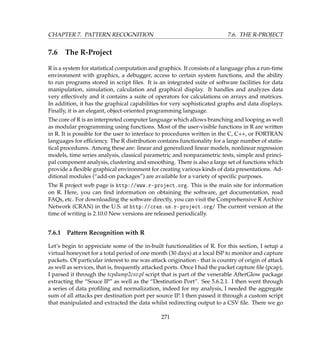 CHAPTER 7. PATTERN RECOGNITION 7.6. THE R-PROJECT
7.6 The R-Project
R is a system for statistical computation and graphics. It consists of a language plus a run-time
environment with graphics, a debugger, access to certain system functions, and the ability
to run programs stored in script ﬁles. It is an integrated suite of software facilities for data
manipulation, simulation, calculation and graphical display. It handles and analyzes data
very effectively and it contains a suite of operators for calculations on arrays and matrices.
In addition, it has the graphical capabilities for very sophisticated graphs and data displays.
Finally, it is an elegant, object-oriented programming language.
The core of R is an interpreted computer language which allows branching and looping as well
as modular programming using functions. Most of the user-visible functions in R are written
in R. It is possible for the user to interface to procedures written in the C, C++, or FORTRAN
languages for efﬁciency. The R distribution contains functionality for a large number of statis-
tical procedures. Among these are: linear and generalized linear models, nonlinear regression
models, time series analysis, classical parametric and nonparametric tests, simple and princi-
pal component analysis, clustering and smoothing. There is also a large set of functions which
provide a ﬂexible graphical environment for creating various kinds of data presentations. Ad-
ditional modules (“add-on packages”) are available for a variety of speciﬁc purposes.
The R project web page is http://www.r-project.org. This is the main site for information
on R. Here, you can ﬁnd information on obtaining the software, get documentation, read
FAQs, etc. For downloading the software directly, you can visit the Comprehensive R Archive
Network (CRAN) in the U.S. at http://cran.us.r-project.org/ The current version at the
time of writing is 2.10.0 New versions are released periodically.
7.6.1 Pattern Recognition with R
Let’s begin to appreciate some of the in-built functionalities of R. For this section, I setup a
virtual honeynet for a total period of one month (30 days) at a local ISP to monitor and capture
packets. Of particular interest to me was attack origination - that is country of origin of attack
as well as services, that is, frequently attacked ports. Once I had the packet capture ﬁle (pcap),
I parsed it through the tcpdump2csv.pl script that is part of the venerable AfterGlow package
extracting the “Souce IP” as well as the “Destination Port”. See 5.6.2.1. I then went through
a series of data proﬁling and normalization, indeed for my analysis, I needed the aggregate
sum of all attacks per destination port per source IP. I then passed it through a custom script
that manipulated and extracted the data whilst redirecting output to a CSV ﬁle. There we go
271
 