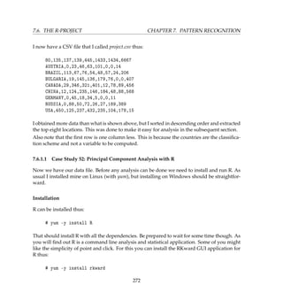 7.6. THE R-PROJECT CHAPTER 7. PATTERN RECOGNITION
I now have a CSV ﬁle that I called project.csv thus:
80,135,137,139,445,1433,1434,6667
AUSTRIA,0,23,46,63,101,0,0,14
BRAZIL,113,67,76,54,48,57,24,206
BULGARIA,19,145,136,179,76,0,0,407
CANADA,29,346,321,401,12,78,89,456
CHINA,12,124,235,146,184,48,88,568
GERMANY,0,45,18,34,5,0,0,11
RUSSIA,0,88,50,72,26,27,189,389
USA,450,125,237,432,235,104,178,15
I obtained more data than what is shown above, but I sorted in descending order and extracted
the top eight locations. This was done to make it easy for analysis in the subsequent section.
Also note that the ﬁrst row is one column less. This is because the countries are the classiﬁca-
tion scheme and not a variable to be computed.
7.6.1.1 Case Study 52: Principal Component Analysis with R
Now we have our data ﬁle. Before any analysis can be done we need to install and run R. As
usual I installed mine on Linux (with yum), but installing on Windows should be straightfor-
ward.
Installation
R can be installed thus:
# yum -y install R
That should install R with all the dependencies. Be prepared to wait for some time though. As
you will ﬁnd out R is a command line analysis and statistical application. Some of you might
like the simplicity of point and click. For this you can install the RKward GUI application for
R thus:
# yum -y install rkward
272
 