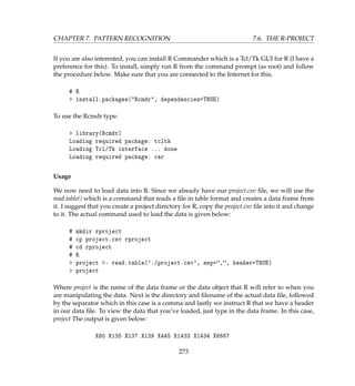 CHAPTER 7. PATTERN RECOGNITION 7.6. THE R-PROJECT
If you are also interested, you can install R Commander which is a Tcl/Tk GUI for R (I have a
preference for this). To install, simply run R from the command prompt (as root) and follow
the procedure below. Make sure that you are connected to the Internet for this.
# R
 install.packages(Rcmdr, dependencies=TRUE)
To use the Rcmdr type:
 library(Rcmdr)
Loading required package: tcltk
Loading Tcl/Tk interface ... done
Loading required package: car
Usage
We now need to load data into R. Since we already have our project.csv ﬁle, we will use the
read.table() which is a command that reads a ﬁle in table format and creates a data frame from
it. I suggest that you create a project directory for R, copy the project.csv ﬁle into it and change
to it. The actual command used to load the data is given below:
# mkdir rproject
# cp project.csv rproject
# cd rproject
# R
 project - read.table('./project.csv', sep=,, header=TRUE)
 project
Where project is the name of the data frame or the data object that R will refer to when you
are manipulating the data. Next is the directory and ﬁlename of the actual data ﬁle, followed
by the separator which in this case is a comma and lastly we instruct R that we have a header
in our data ﬁle. To view the data that you’ve loaded, just type in the data frame. In this case,
project The output is given below:
X80 X135 X137 X139 X445 X1433 X1434 X6667
273
 