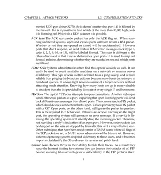 CHAPTER 1. ATTACK VECTORS 1.3. CONFIGURATION ATTACKS
mented UDP port above 32770. So it doesn’t matter that port 111 is ﬁltered by
the ﬁrewall. But is it possible to ﬁnd which of the more than 30,000 high ports
it is listening on? Well with a UDP scanner it is possible.
ACK Scan The ACK scan probe packet has only the ACK ﬂag set. When scan-
ning unﬁltered systems, open and closed ports will both return a RST packet.
Whether or not they are opened or closed will be undetermined. However
ports that don´t respond, or send certain ICMP error messages back (type 3,
code 1, 2, 3, 9, 10, or 13), will be labeled ﬁltered. This scan is different to the
others discussed in that it never determines open ports. It is used to map out
ﬁrewall rulesets, determining whether they are stateful or not and which ports
are ﬁltered.
ICMP Scan Systems administrators often ﬁnd this option valuable as well. It can
easily be used to count available machines on a network or monitor server
availability. This type of scan is often referred to as a ping sweep, and is more
reliable than pinging the broadcast address because many hosts do not reply to
broadcast queries. It allows light reconnaissance of a target network without
attracting much attention. Knowing how many hosts are up is more valuable
to attackers than the list provided by list scan of every single IP and host name.
FIN Scan The typical TCP scan attempts to open connections. Another technique
sends erroneous packets at a port, expecting that open listening ports will send
back different error messages than closed ports. The scanner sends a FIN packet,
which should close a connection that is open. Closed ports reply to a FIN packet
with a RST. Open ports, on the other hand, will ignore the packet in question.
This is the required TCP behaviour. If there is no service listening on the target
port, the operating system will generate an error message. If a service is lis-
tening, the operating system will silently drop the incoming packet. Therefore,
not receiving a reply is indicative of an open port. However, since packets can
be dropped on the wire or stopped by ﬁrewalls, this isn’t a very effective scan.
Other techniques that have been used consist of XMAS scans where all ﬂags in
the TCP packet are set, or NULL scans where none of the bits are set. However,
different operating systems respond differently to these scans, and it becomes
important to identify the OS and even its version and patch level.
Bounce Scan Hackers thrive in their ability to hide their tracks. As a result they
scour the Internet looking for systems they can bounce their attacks off of. FTP
bounce scanning takes advantage of a vulnerability in the FTP protocol itself.
9
 