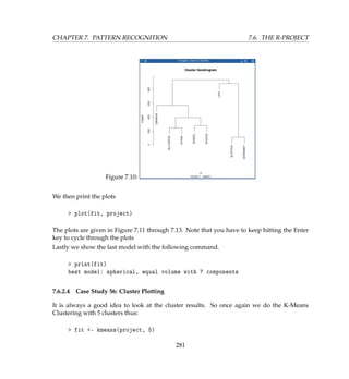 CHAPTER 7. PATTERN RECOGNITION 7.6. THE R-PROJECT
Figure 7.10:
We then print the plots
 plot(fit, project)
The plots are given in Figure 7.11 through 7.13. Note that you have to keep hitting the Enter
key to cycle through the plots
Lastly we show the last model with the following command.
 print(fit)
best model: spherical, equal volume with 7 components
7.6.2.4 Case Study 56: Cluster Plotting
It is always a good idea to look at the cluster results. So once again we do the K-Means
Clustering with 5 clusters thus:
 fit - kmeans(project, 5)
281
 